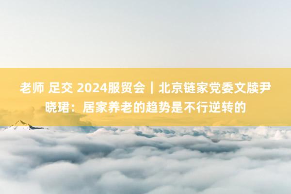 老师 足交 2024服贸会｜北京链家党委文牍尹晓珺：居家养老的趋势是不行逆转的