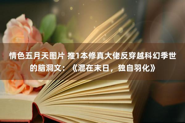 情色五月天图片 推1本修真大佬反穿越科幻季世的脑洞文：《混在末日，独自羽化》