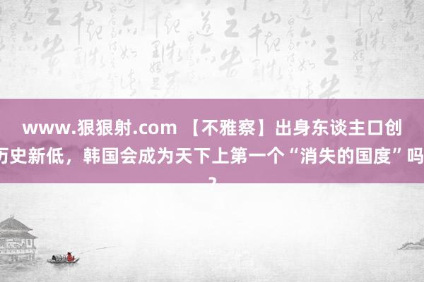 www.狠狠射.com 【不雅察】出身东谈主口创历史新低，韩国会成为天下上第一个“消失的国度”吗？