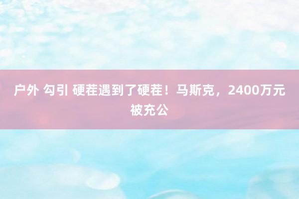 户外 勾引 硬茬遇到了硬茬！马斯克，2400万元被充公