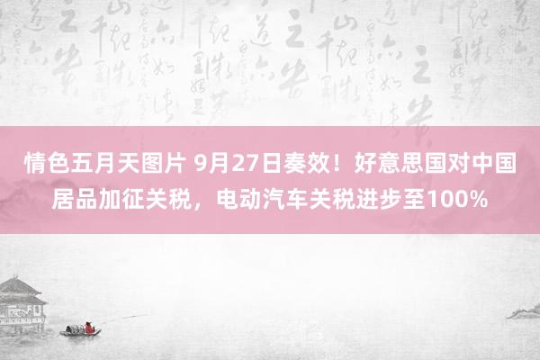 情色五月天图片 9月27日奏效！好意思国对中国居品加征关税，电动汽车关税进步至100%