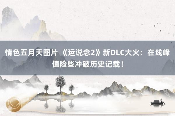 情色五月天图片 《运说念2》新DLC大火：在线峰值险些冲破历史记载！