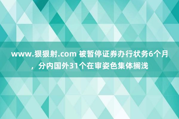 www.狠狠射.com 被暂停证券办行状务6个月，分内国外31个在审姿色集体搁浅