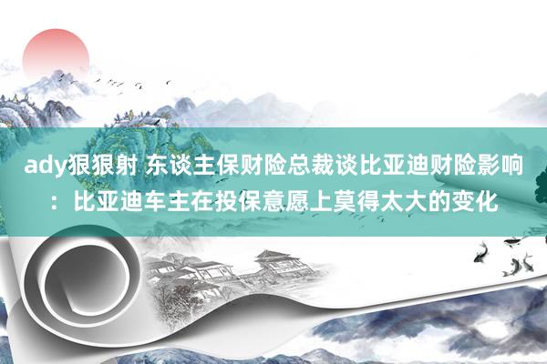 ady狠狠射 东谈主保财险总裁谈比亚迪财险影响：比亚迪车主在投保意愿上莫得太大的变化