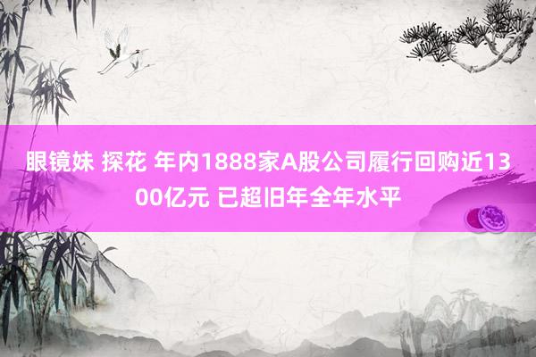 眼镜妹 探花 年内1888家A股公司履行回购近1300亿元 已超旧年全年水平