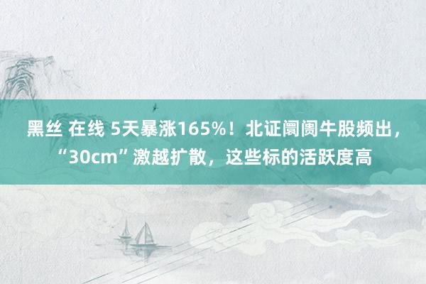 黑丝 在线 5天暴涨165%！北证阛阓牛股频出，“30cm”激越扩散，这些标的活跃度高