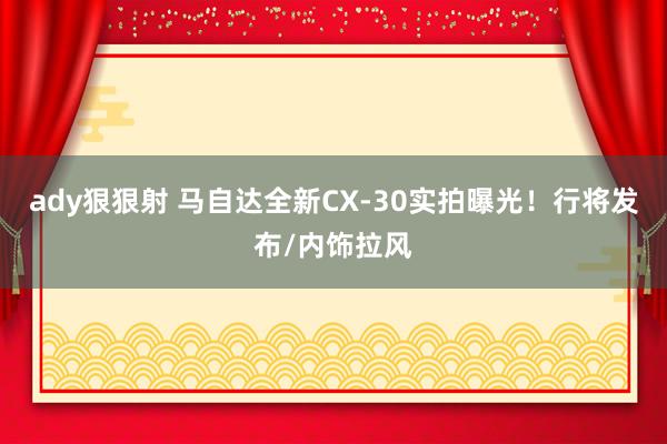 ady狠狠射 马自达全新CX-30实拍曝光！行将发布/内饰拉风