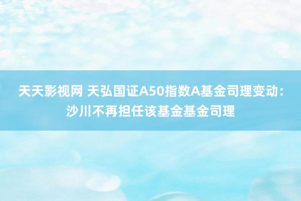 天天影视网 天弘国证A50指数A基金司理变动：沙川不再担任该基金基金司理