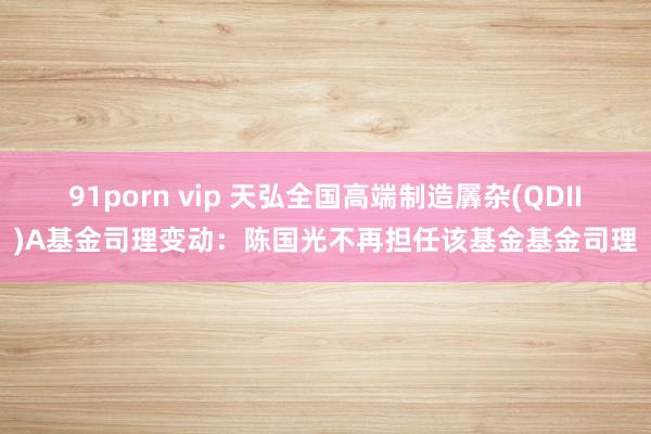 91porn vip 天弘全国高端制造羼杂(QDII)A基金司理变动：陈国光不再担任该基金基金司理