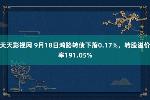 天天影视网 9月18日鸿路转债下落0.17%，转股溢价率191.05%