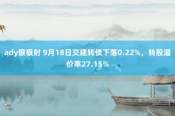 ady狠狠射 9月18日交建转债下落0.22%，转股溢价率27.15%