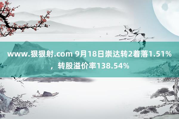 www.狠狠射.com 9月18日崇达转2着落1.51%，转股溢价率138.54%