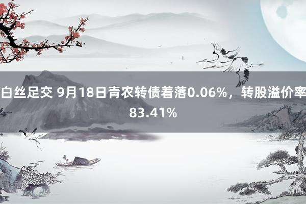 白丝足交 9月18日青农转债着落0.06%，转股溢价率83.41%