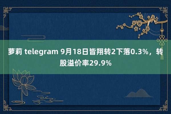 萝莉 telegram 9月18日皆翔转2下落0.3%，转股溢价率29.9%