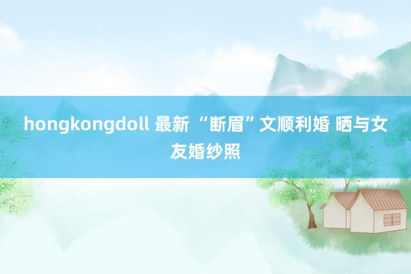 hongkongdoll 最新 “断眉”文顺利婚 晒与女友婚纱照