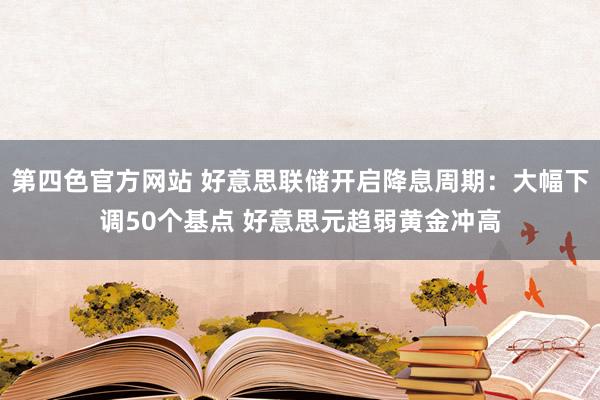 第四色官方网站 好意思联储开启降息周期：大幅下调50个基点 好意思元趋弱黄金冲高