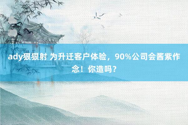 ady狠狠射 为升迁客户体验，90%公司会酱紫作念！你造吗？