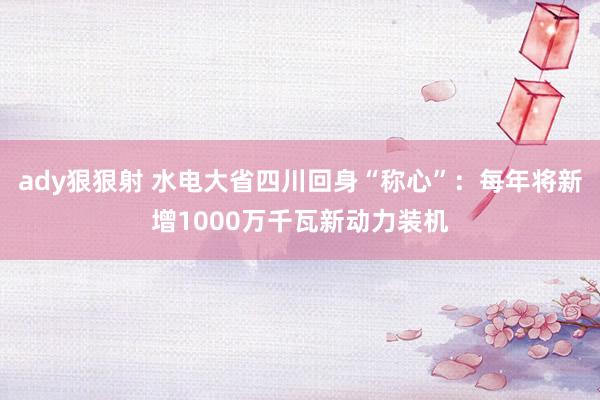 ady狠狠射 水电大省四川回身“称心”：每年将新增1000万千瓦新动力装机