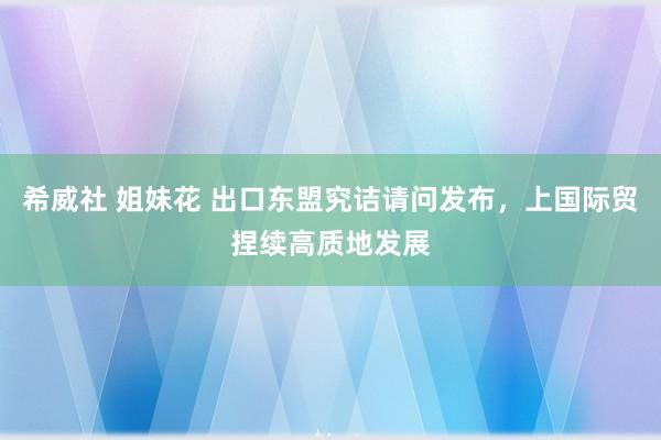 希威社 姐妹花 出口东盟究诘请问发布，上国际贸捏续高质地发展