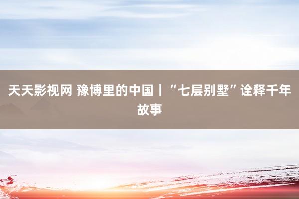 天天影视网 豫博里的中国丨“七层别墅”诠释千年故事