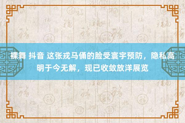 裸舞 抖音 这张戎马俑的脸受寰宇预防，隐私高明于今无解，现已收敛放洋展览