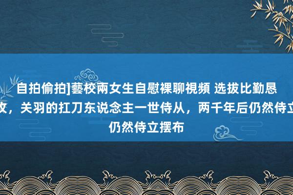 自拍偷拍]藝校兩女生自慰裸聊視頻 选拔比勤恳更进攻，关羽的扛刀东说念主一世侍从，两千年后仍然侍立摆布