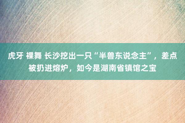 虎牙 裸舞 长沙挖出一只“半兽东说念主”，差点被扔进熔炉，如今是湖南省镇馆之宝