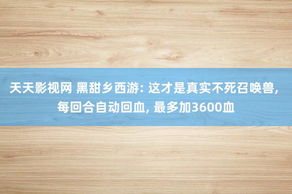 天天影视网 黑甜乡西游: 这才是真实不死召唤兽， 每回合自动回血， 最多加3600血