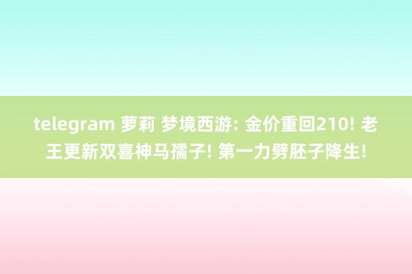 telegram 萝莉 梦境西游: 金价重回210! 老王更新双喜神马孺子! 第一力劈胚子降生!