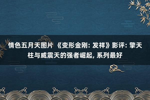 情色五月天图片 《变形金刚: 发祥》影评: 擎天柱与威震天的强者崛起， 系列最好