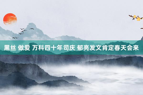 黑丝 做爱 万科四十年司庆 郁亮发文肯定春天会来