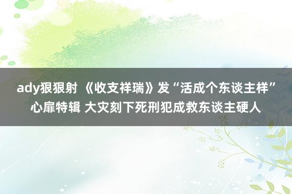 ady狠狠射 《收支祥瑞》发“活成个东谈主样”心扉特辑 大灾刻下死刑犯成救东谈主硬人