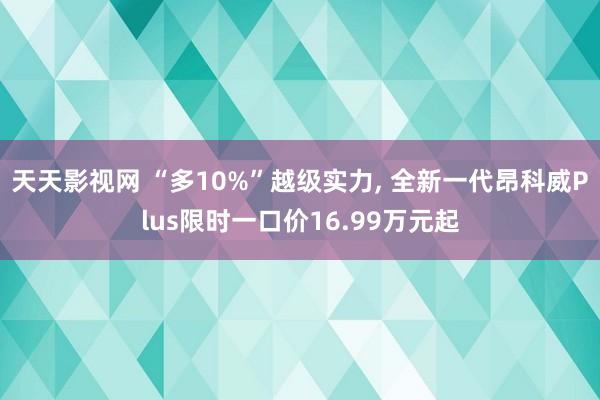 天天影视网 “多10%”越级实力， 全新一代昂科威Plus限时一口价16.99万元起