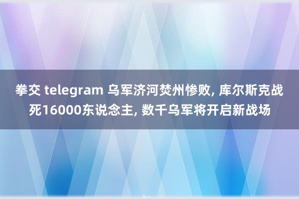 拳交 telegram 乌军济河焚州惨败， 库尔斯克战死16000东说念主， 数千乌军将开启新战场