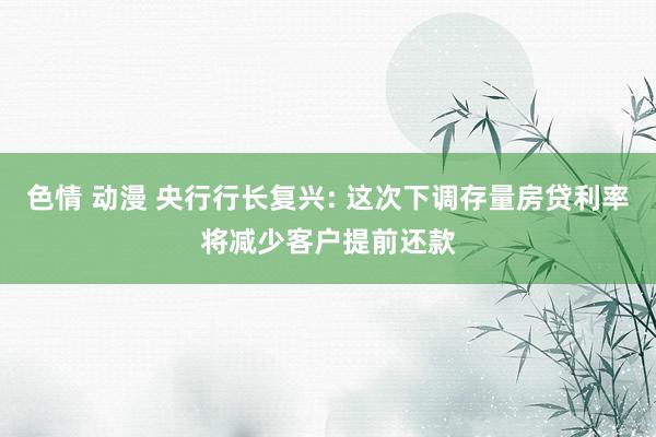 色情 动漫 央行行长复兴: 这次下调存量房贷利率将减少客户提前还款