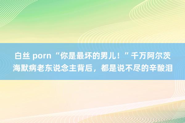 白丝 porn “你是最坏的男儿！”千万阿尔茨海默病老东说念主背后，都是说不尽的辛酸泪