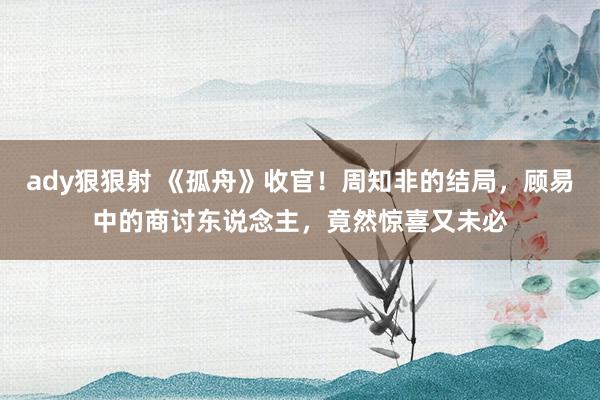 ady狠狠射 《孤舟》收官！周知非的结局，顾易中的商讨东说念主，竟然惊喜又未必