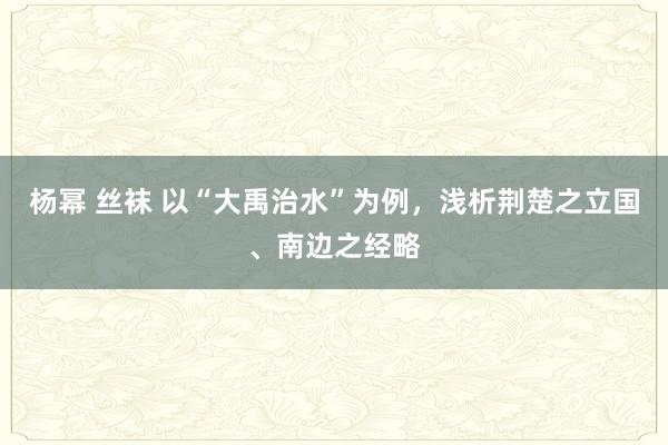 杨幂 丝袜 以“大禹治水”为例，浅析荆楚之立国、南边之经略