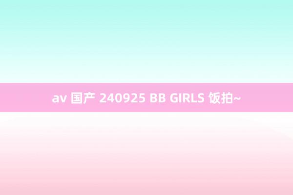 av 国产 240925 BB GIRLS 饭拍~