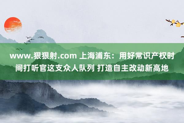 www.狠狠射.com 上海浦东：用好常识产权时间打听官这支众人队列 打造自主改动新高地