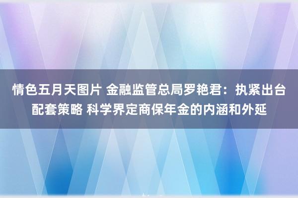 情色五月天图片 金融监管总局罗艳君：执紧出台配套策略 科学界定商保年金的内涵和外延