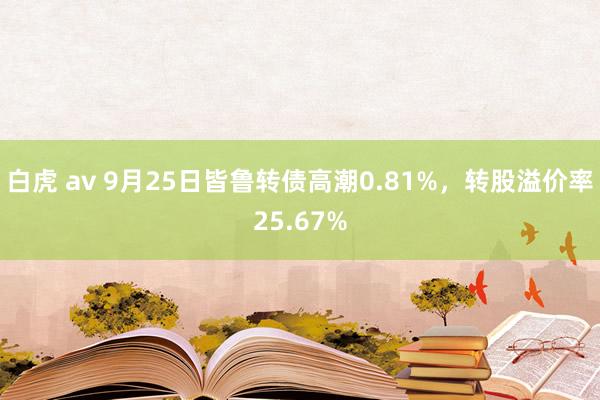 白虎 av 9月25日皆鲁转债高潮0.81%，转股溢价率25.67%