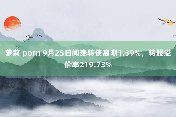 萝莉 porn 9月25日闻泰转债高潮1.39%，转股溢价率219.73%