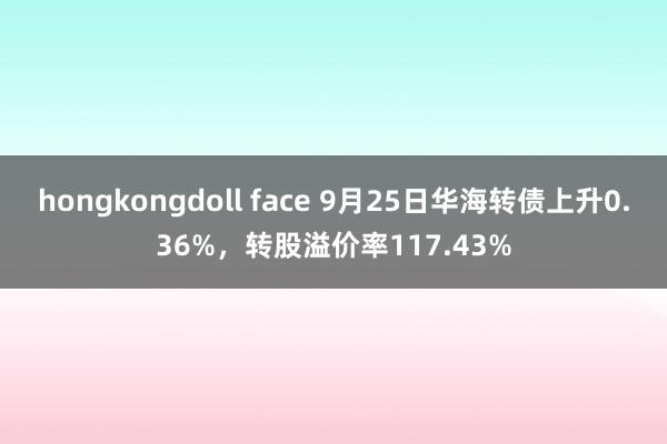 hongkongdoll face 9月25日华海转债上升0.36%，转股溢价率117.43%