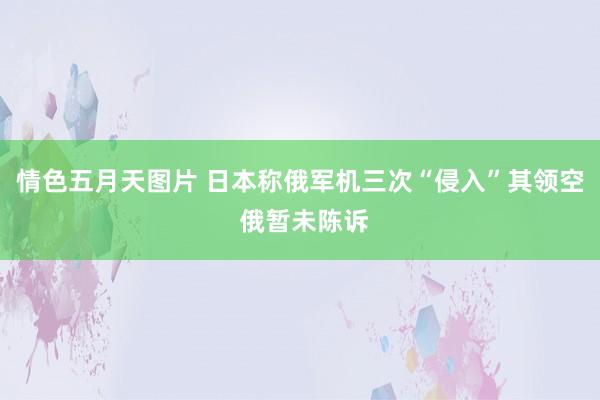 情色五月天图片 日本称俄军机三次“侵入”其领空 俄暂未陈诉