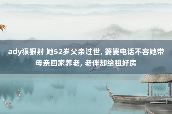 ady狠狠射 她52岁父亲过世， 婆婆电话不容她带母亲回家养老， 老伴却给租好房