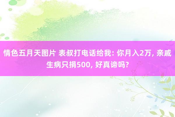 情色五月天图片 表叔打电话给我: 你月入2万， 亲戚生病只捐500， 好真谛吗?