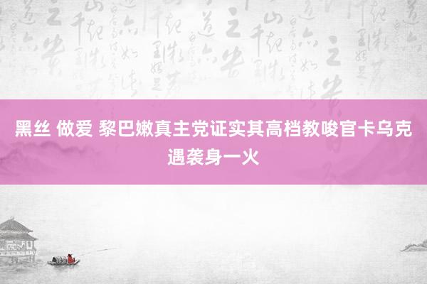 黑丝 做爱 黎巴嫩真主党证实其高档教唆官卡乌克遇袭身一火