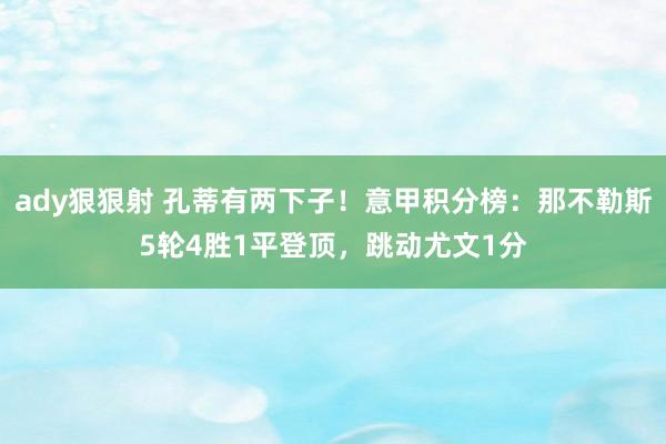 ady狠狠射 孔蒂有两下子！意甲积分榜：那不勒斯5轮4胜1平登顶，跳动尤文1分