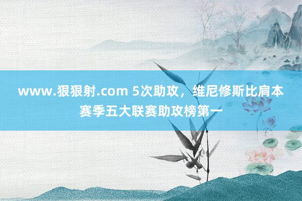 www.狠狠射.com 5次助攻，维尼修斯比肩本赛季五大联赛助攻榜第一